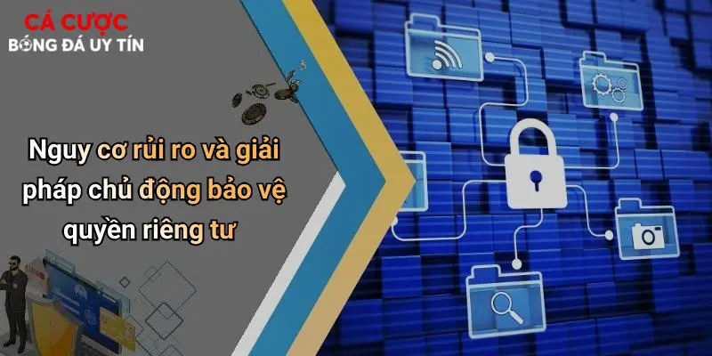 Nguy cơ rủi ro và giải pháp chủ động bảo vệ quyền riêng tư
